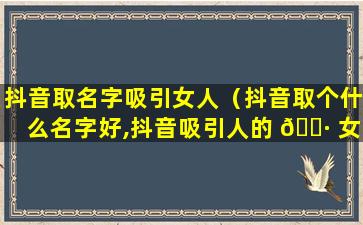 抖音取名字吸引女人（抖音取个什么名字好,抖音吸引人的 🕷 女名字）